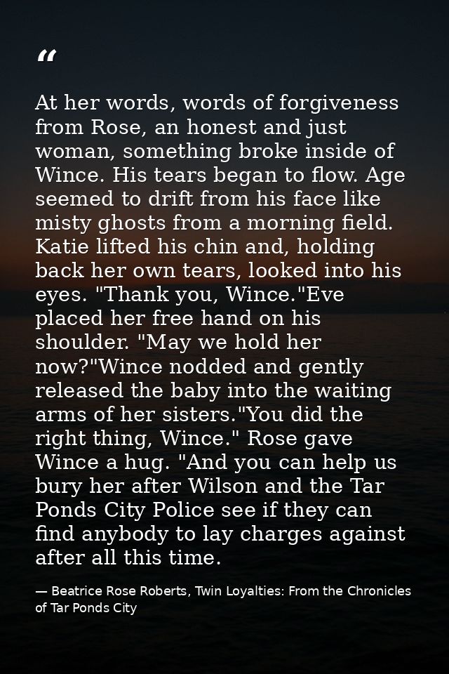 At her words, words of forgiveness from Rose, an honest and just woman, something broke inside of Wince. His tears began — Beatrice Rose Roberts, Twin Loyalties: From the Chronicles of Tar Ponds City
