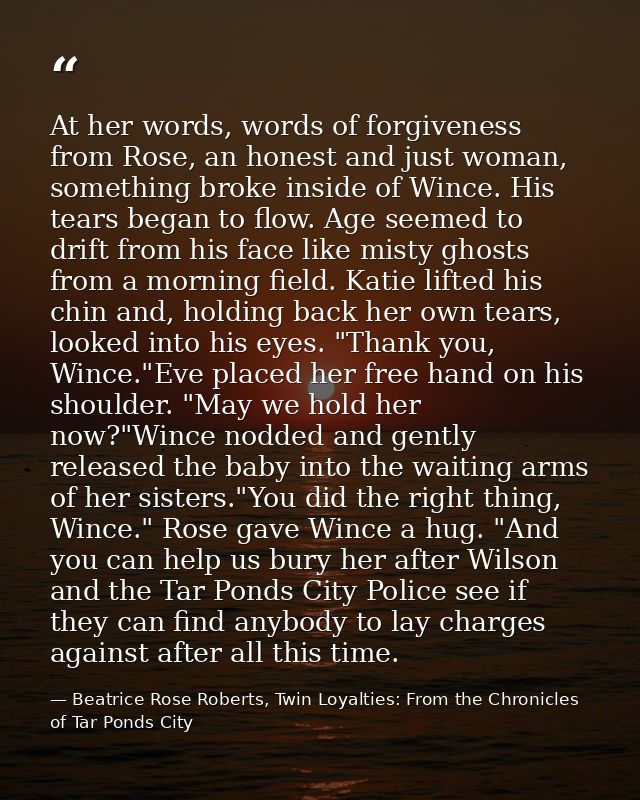 At her words, words of forgiveness from Rose, an honest and just woman, something broke inside of Wince. His tears began — Beatrice Rose Roberts, Twin Loyalties: From the Chronicles of Tar Ponds City