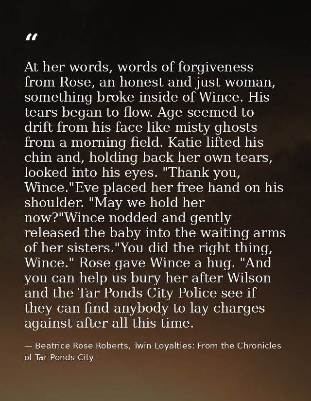 At her words, words of forgiveness from Rose, an honest and just woman, something broke inside of Wince. His tears began — Beatrice Rose Roberts, Twin Loyalties: From the Chronicles of Tar Ponds City