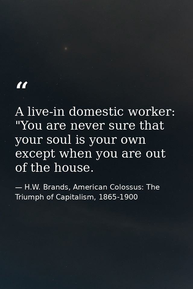 A live-in domestic worker: "You are never sure that your soul is your own except when you are out of the house. — H.W. Brands, American Colossus: The Triumph of Capitalism, 1865-1900