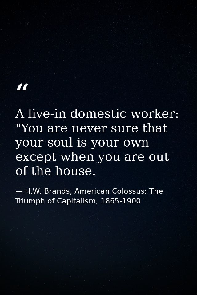 A live-in domestic worker: "You are never sure that your soul is your own except when you are out of the house. — H.W. Brands, American Colossus: The Triumph of Capitalism, 1865-1900