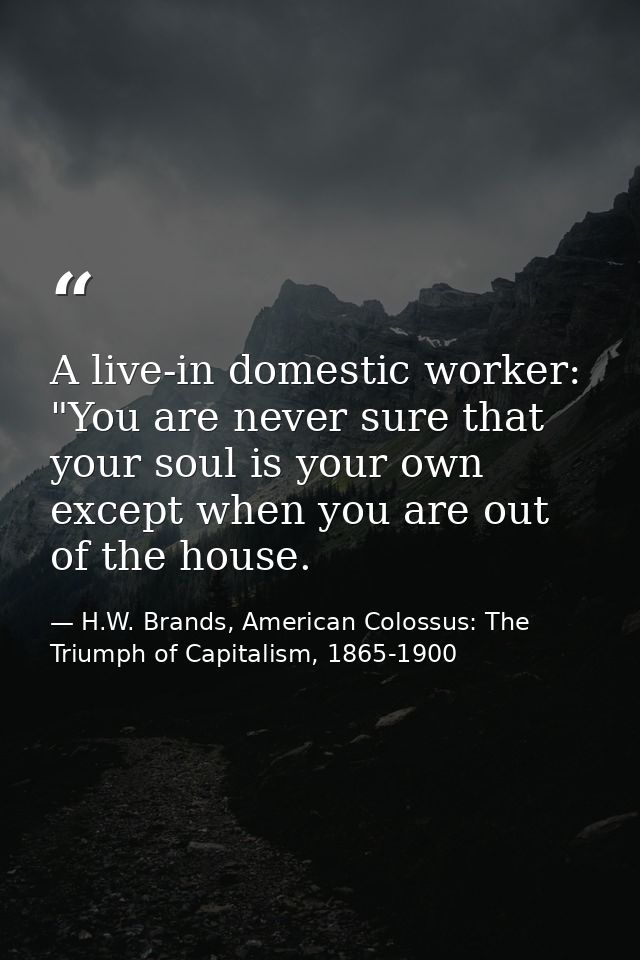A live-in domestic worker: "You are never sure that your soul is your own except when you are out of the house. — H.W. Brands, American Colossus: The Triumph of Capitalism, 1865-1900