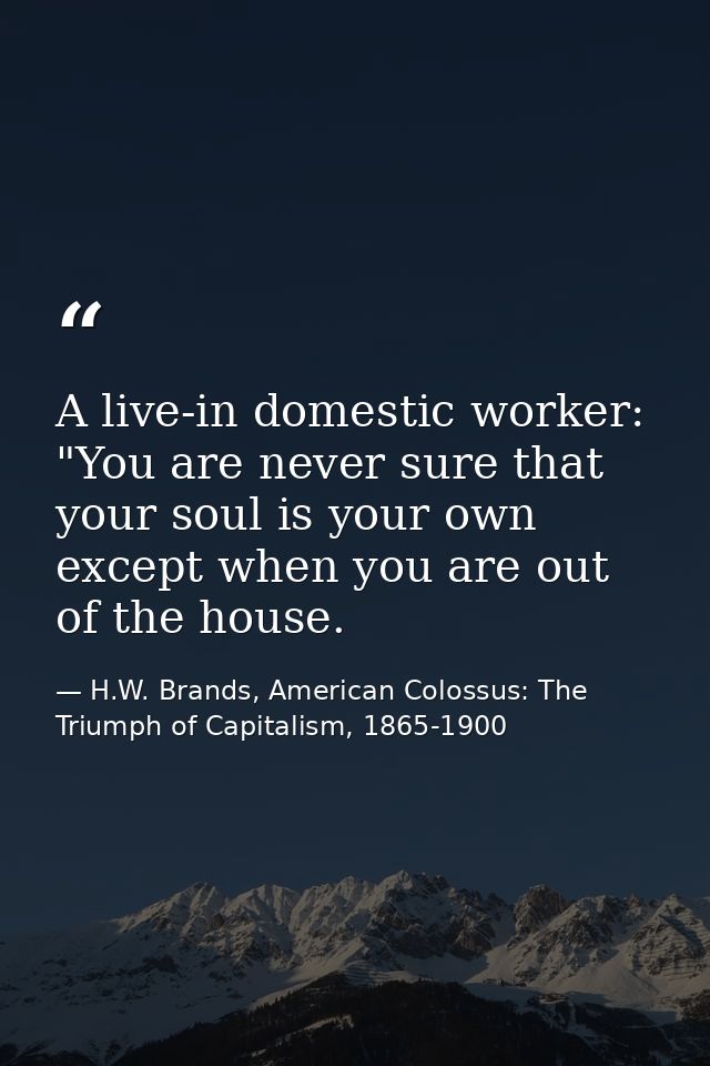 A live-in domestic worker: "You are never sure that your soul is your own except when you are out of the house. — H.W. Brands, American Colossus: The Triumph of Capitalism, 1865-1900