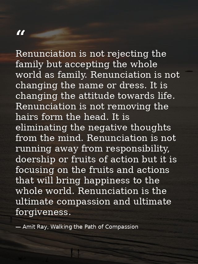Renunciation is not rejecting the family but accepting the whole world as family. Renunciation is not changing the name  — Amit Ray, Walking the Path of Compassion
