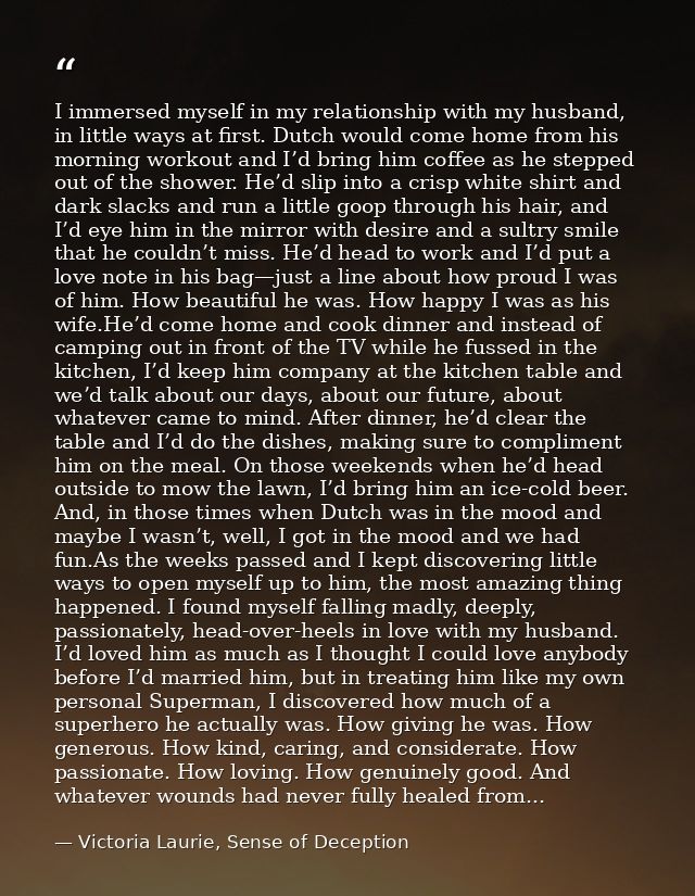 I immersed myself in my relationship with my husband, in little ways at first. Dutch would come home from his morning wo — Victoria Laurie, Sense of Deception