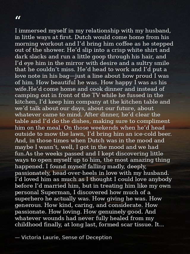 I immersed myself in my relationship with my husband, in little ways at first. Dutch would come home from his morning wo — Victoria Laurie, Sense of Deception