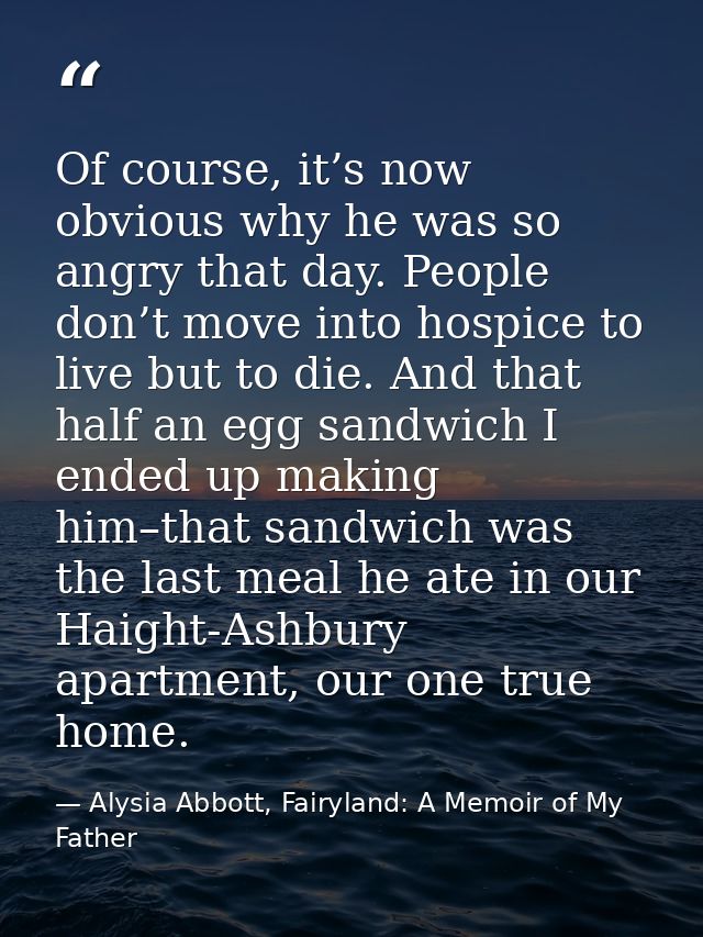 Of course, it’s now obvious why he was so angry that day. People don’t move into hospice to live but to die. And that ha — Alysia Abbott, Fairyland: A Memoir of My Father