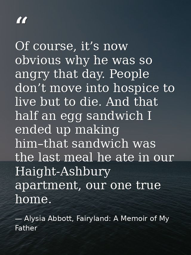 Of course, it’s now obvious why he was so angry that day. People don’t move into hospice to live but to die. And that ha — Alysia Abbott, Fairyland: A Memoir of My Father