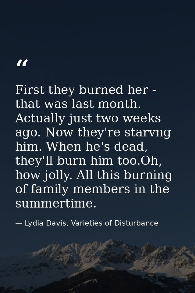 First they burned her - that was last month. Actually just two weeks ago. Now they're starvng him. When he's dead, they' — Lydia Davis, Varieties of Disturbance