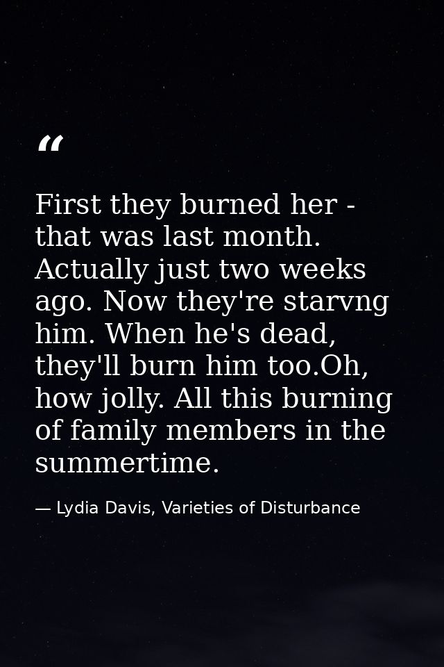 First they burned her - that was last month. Actually just two weeks ago. Now they're starvng him. When he's dead, they' — Lydia Davis, Varieties of Disturbance