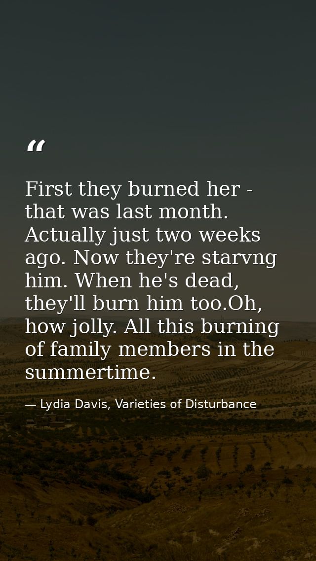 First they burned her - that was last month. Actually just two weeks ago. Now they're starvng him. When he's dead, they' — Lydia Davis, Varieties of Disturbance
