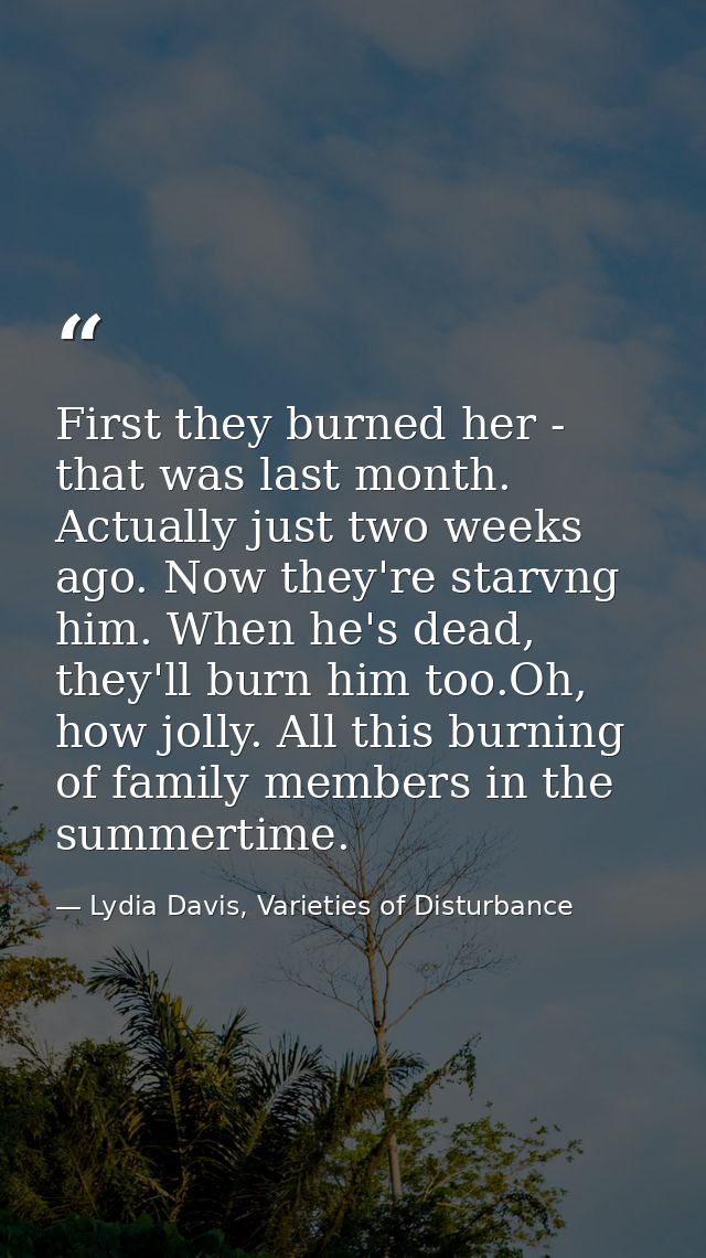 First they burned her - that was last month. Actually just two weeks ago. Now they're starvng him. When he's dead, they' — Lydia Davis, Varieties of Disturbance