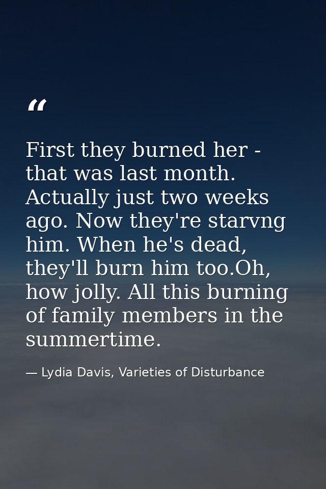 First they burned her - that was last month. Actually just two weeks ago. Now they're starvng him. When he's dead, they' — Lydia Davis, Varieties of Disturbance