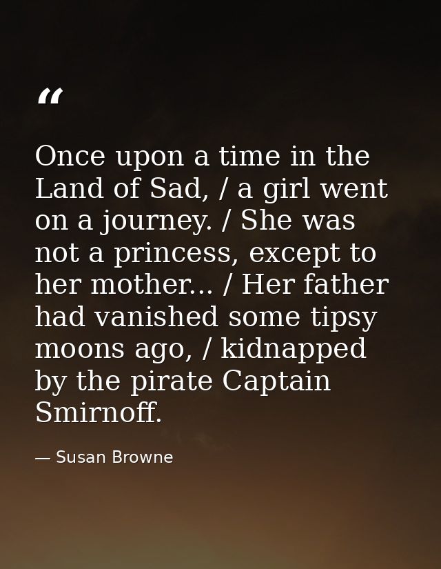 Once upon a time in the Land of Sad, / a girl went on a journey. / She was not a princess, except to her mother... / Her — Susan Browne