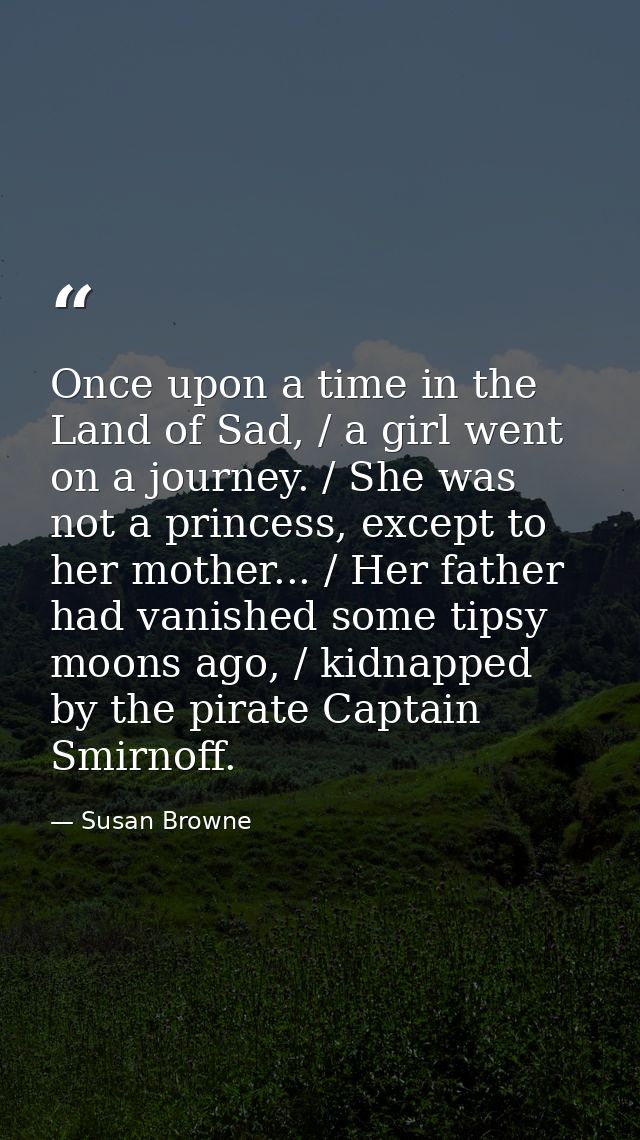 Once upon a time in the Land of Sad, / a girl went on a journey. / She was not a princess, except to her mother... / Her — Susan Browne