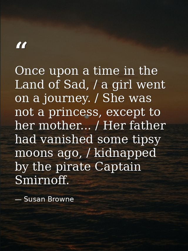 Once upon a time in the Land of Sad, / a girl went on a journey. / She was not a princess, except to her mother... / Her — Susan Browne