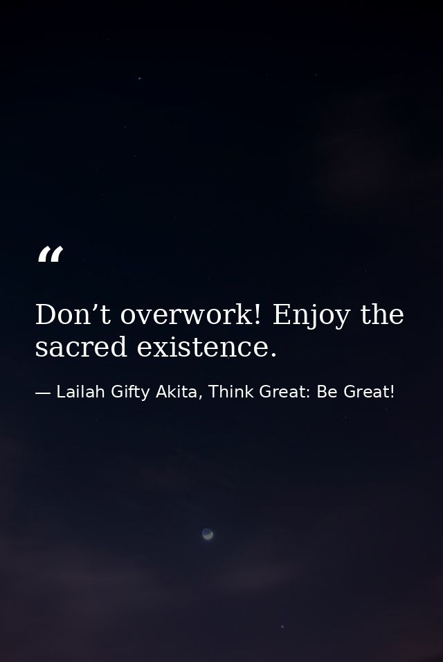 Don’t overwork! Enjoy the sacred existence. — Lailah Gifty Akita, Think Great: Be Great!