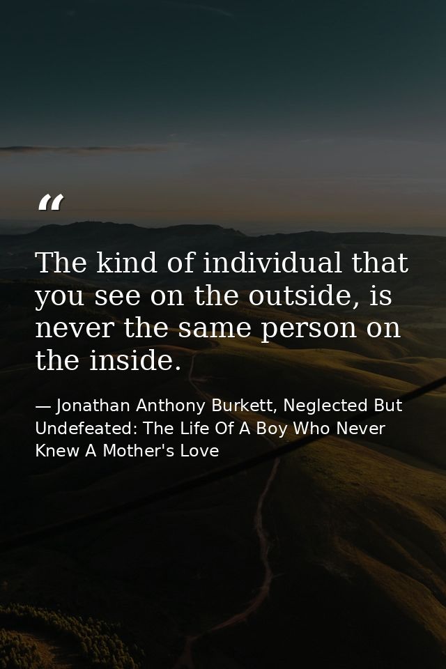 The kind of individual that you see on the outside, is never the same person on the inside. — Jonathan Anthony Burkett, Neglected But Undefeated: The Life Of A Boy Who Never Knew A Mother's Love