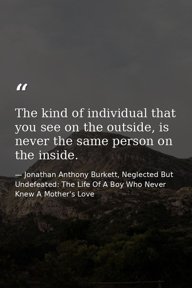 The kind of individual that you see on the outside, is never the same person on the inside. — Jonathan Anthony Burkett, Neglected But Undefeated: The Life Of A Boy Who Never Knew A Mother's Love