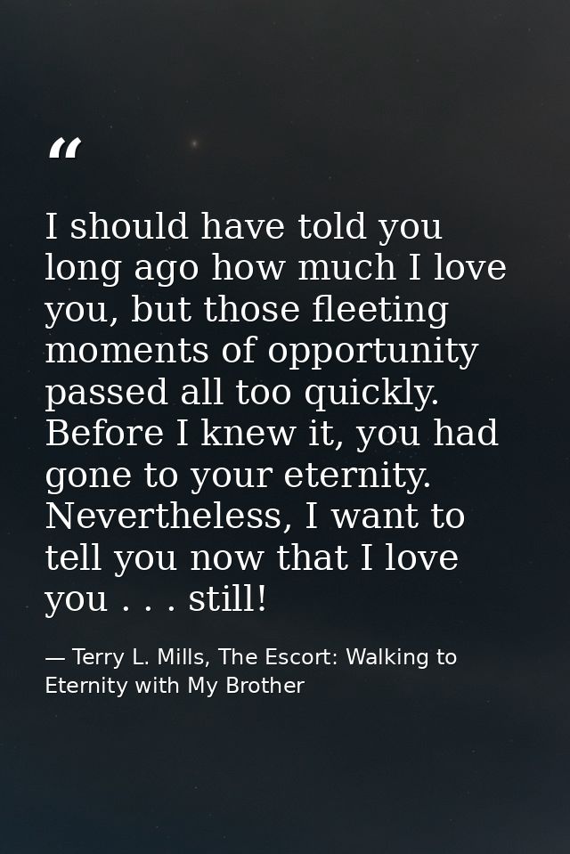 I should have told you long ago how much I love you, but those fleeting moments of opportunity passed all too quickly. B — Terry L. Mills, The Escort: Walking to Eternity with My Brother