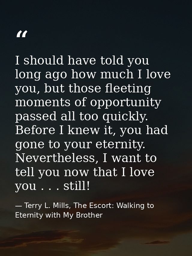 I should have told you long ago how much I love you, but those fleeting moments of opportunity passed all too quickly. B — Terry L. Mills, The Escort: Walking to Eternity with My Brother