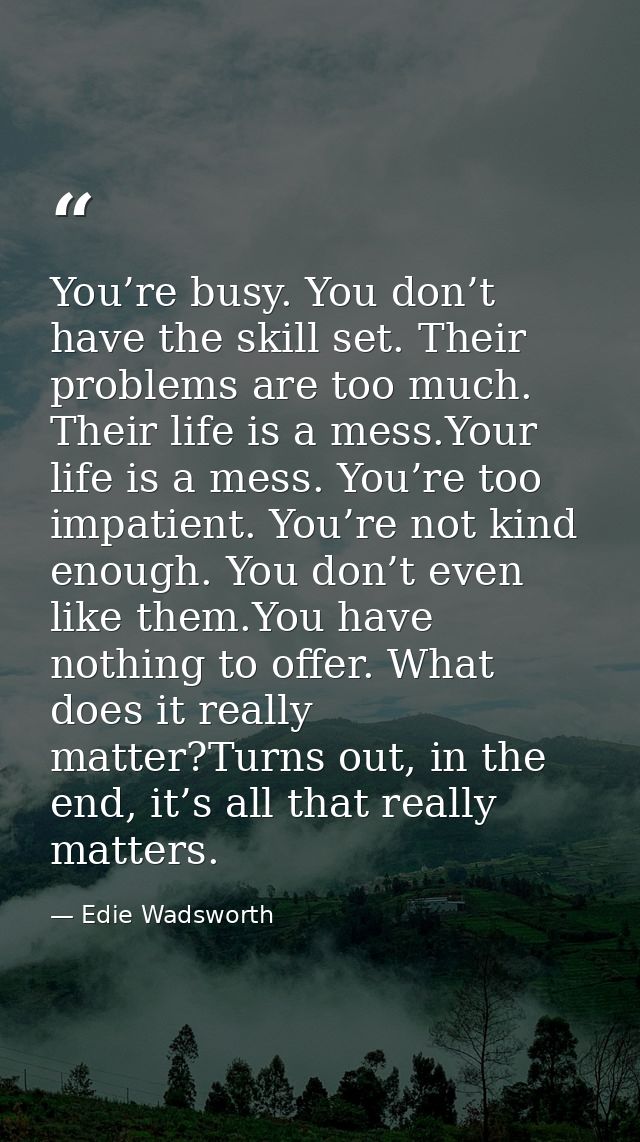 You’re busy. You don’t have the skill set. Their problems are too much. Their life is a mess.Your life is a mess. You’re — Edie Wadsworth
