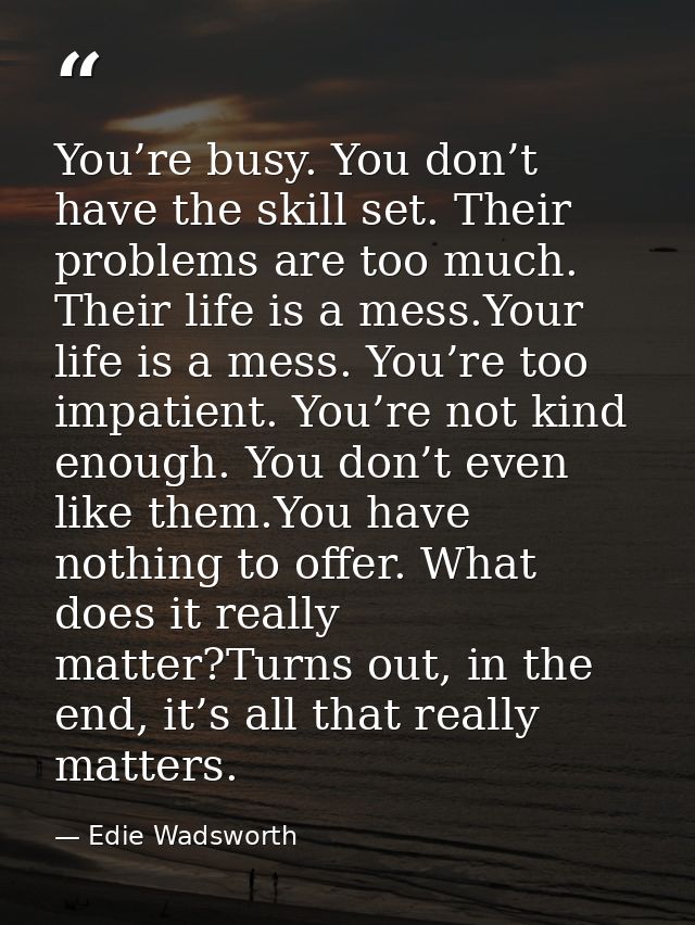 You’re busy. You don’t have the skill set. Their problems are too much. Their life is a mess.Your life is a mess. You’re — Edie Wadsworth