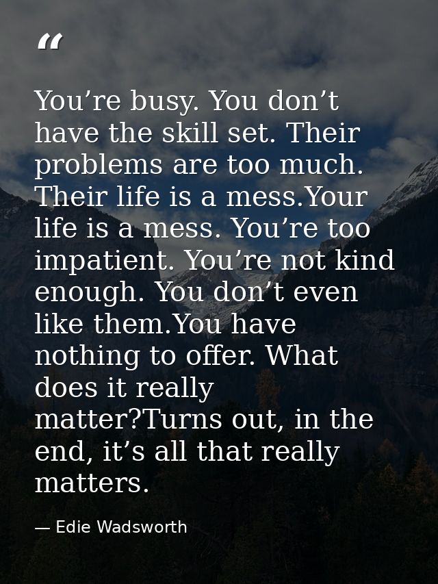 You’re busy. You don’t have the skill set. Their problems are too much. Their life is a mess.Your life is a mess. You’re — Edie Wadsworth