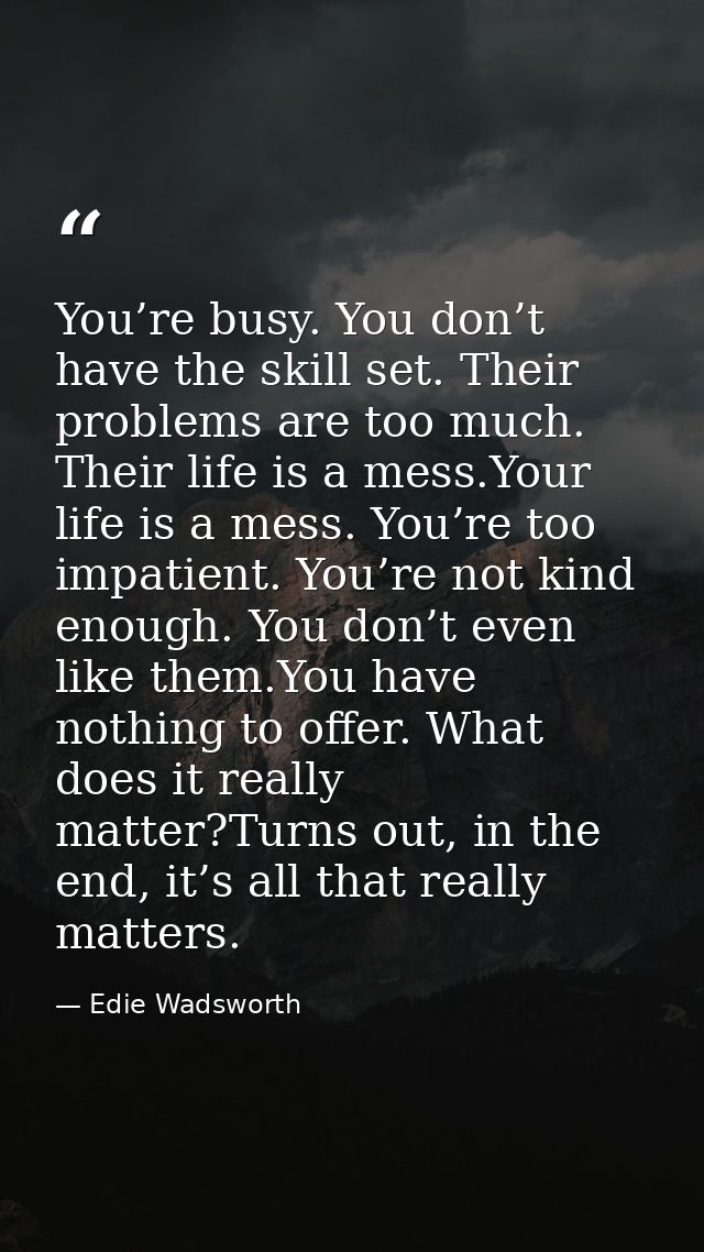 You’re busy. You don’t have the skill set. Their problems are too much. Their life is a mess.Your life is a mess. You’re — Edie Wadsworth