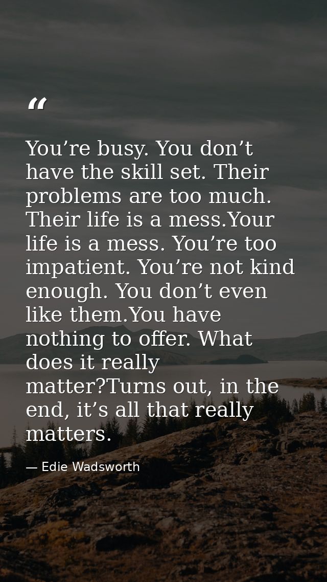 You’re busy. You don’t have the skill set. Their problems are too much. Their life is a mess.Your life is a mess. You’re — Edie Wadsworth