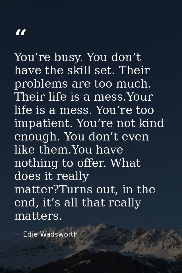 You’re busy. You don’t have the skill set. Their problems are too much. Their life is a mess.Your life is a mess. You’re — Edie Wadsworth