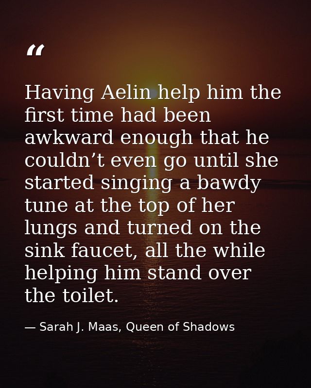 Having Aelin help him the first time had been awkward enough that he couldn’t even go until she started singing a bawdy  — Sarah J. Maas, Queen of Shadows