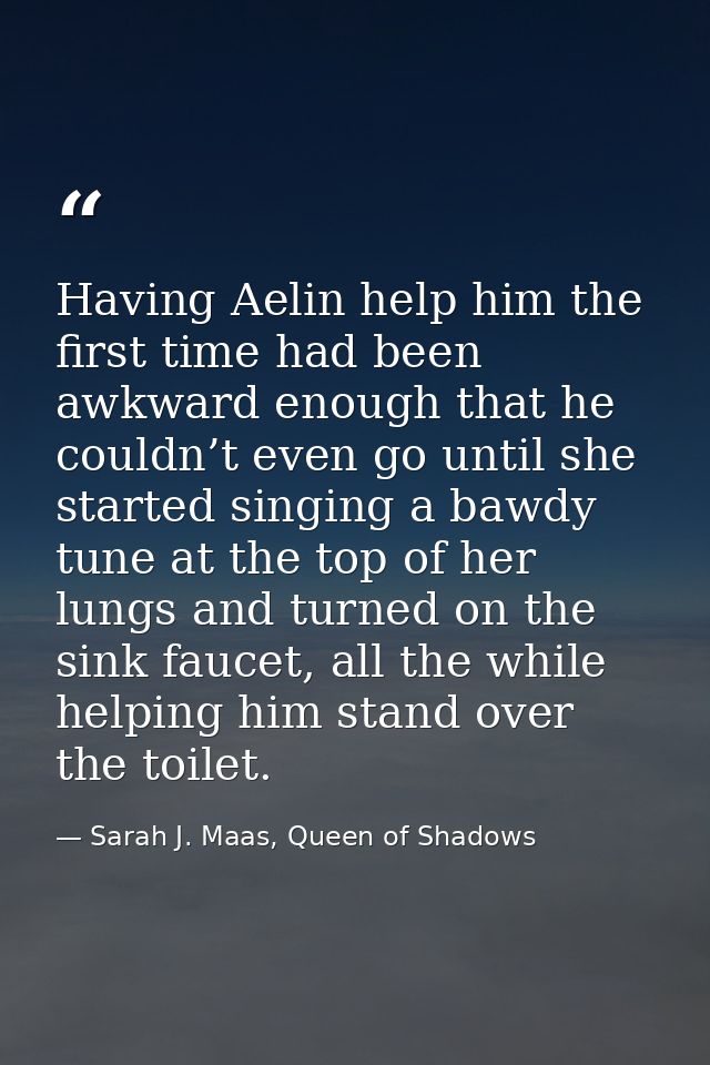 Having Aelin help him the first time had been awkward enough that he couldn’t even go until she started singing a bawdy  — Sarah J. Maas, Queen of Shadows