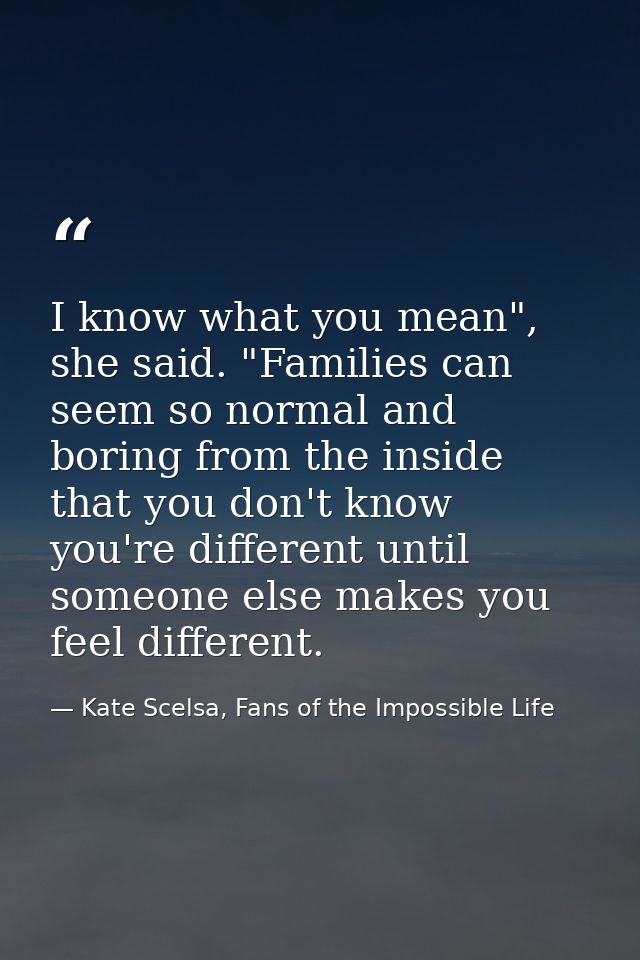 I know what you mean", she said. "Families can seem so normal and boring from the inside that you don't know you're diff — Kate Scelsa, Fans of the Impossible Life
