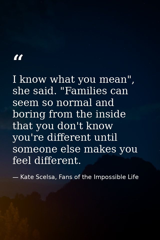 I know what you mean", she said. "Families can seem so normal and boring from the inside that you don't know you're diff — Kate Scelsa, Fans of the Impossible Life