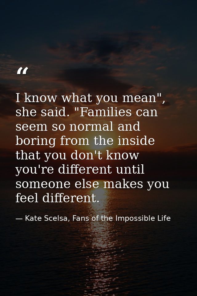 I know what you mean", she said. "Families can seem so normal and boring from the inside that you don't know you're diff — Kate Scelsa, Fans of the Impossible Life