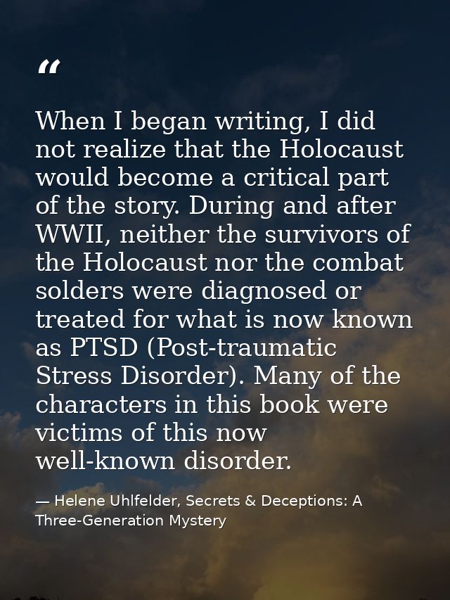 When I began writing, I did not realize that the Holocaust would become a critical part of the story. During and after W — Helene Uhlfelder, Secrets & Deceptions: A Three-Generation Mystery