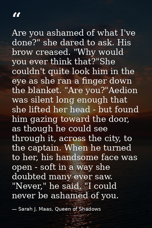 Are you ashamed of what I've done?" she dared to ask. His brow creased. "Why would you ever think that?"She couldn't qui — Sarah J. Maas, Queen of Shadows