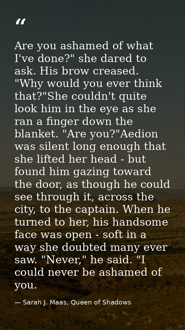 Are you ashamed of what I've done?" she dared to ask. His brow creased. "Why would you ever think that?"She couldn't qui — Sarah J. Maas, Queen of Shadows