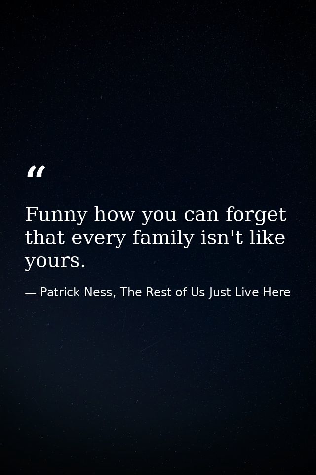 Funny how you can forget that every family isn't like yours. — Patrick Ness, The Rest of Us Just Live Here