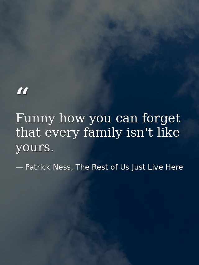 Funny how you can forget that every family isn't like yours. — Patrick Ness, The Rest of Us Just Live Here