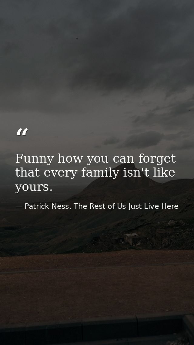 Funny how you can forget that every family isn't like yours. — Patrick Ness, The Rest of Us Just Live Here