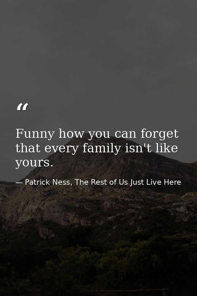 Funny how you can forget that every family isn't like yours. — Patrick Ness, The Rest of Us Just Live Here