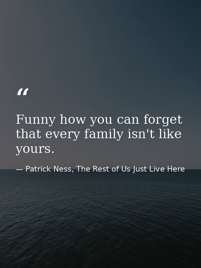 Funny how you can forget that every family isn't like yours. — Patrick Ness, The Rest of Us Just Live Here