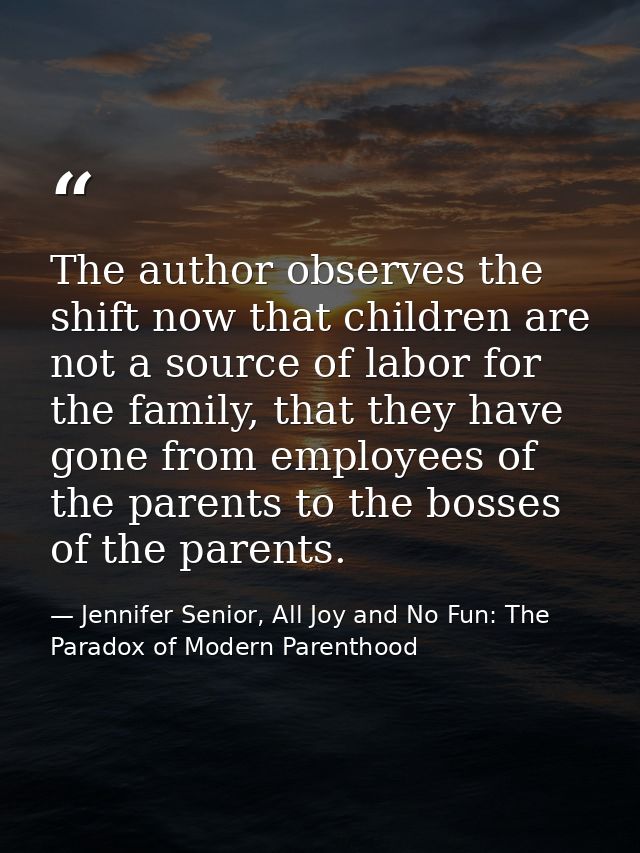 The author observes the shift now that children are not a source of labor for the family, that they have gone from emplo — Jennifer Senior, All Joy and No Fun: The Paradox of Modern Parenthood