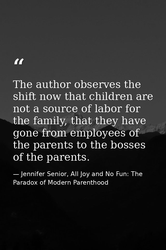 The author observes the shift now that children are not a source of labor for the family, that they have gone from emplo — Jennifer Senior, All Joy and No Fun: The Paradox of Modern Parenthood