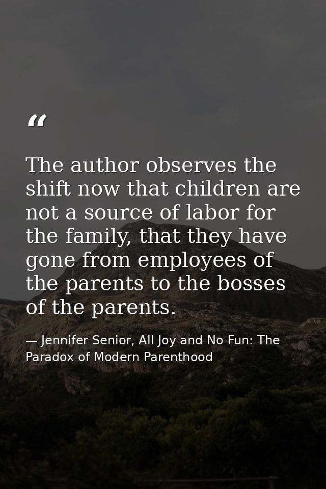 The author observes the shift now that children are not a source of labor for the family, that they have gone from emplo — Jennifer Senior, All Joy and No Fun: The Paradox of Modern Parenthood