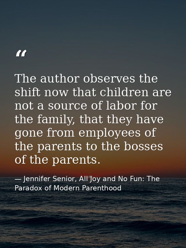 The author observes the shift now that children are not a source of labor for the family, that they have gone from emplo — Jennifer Senior, All Joy and No Fun: The Paradox of Modern Parenthood