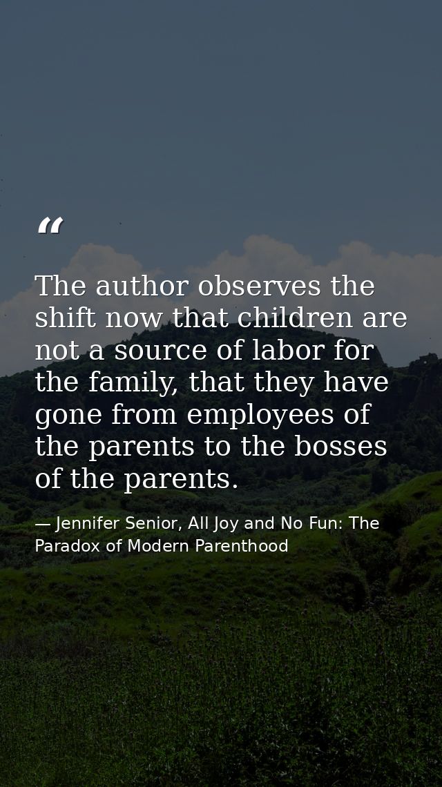 The author observes the shift now that children are not a source of labor for the family, that they have gone from emplo — Jennifer Senior, All Joy and No Fun: The Paradox of Modern Parenthood