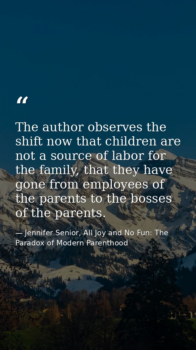 The author observes the shift now that children are not a source of labor for the family, that they have gone from emplo — Jennifer Senior, All Joy and No Fun: The Paradox of Modern Parenthood